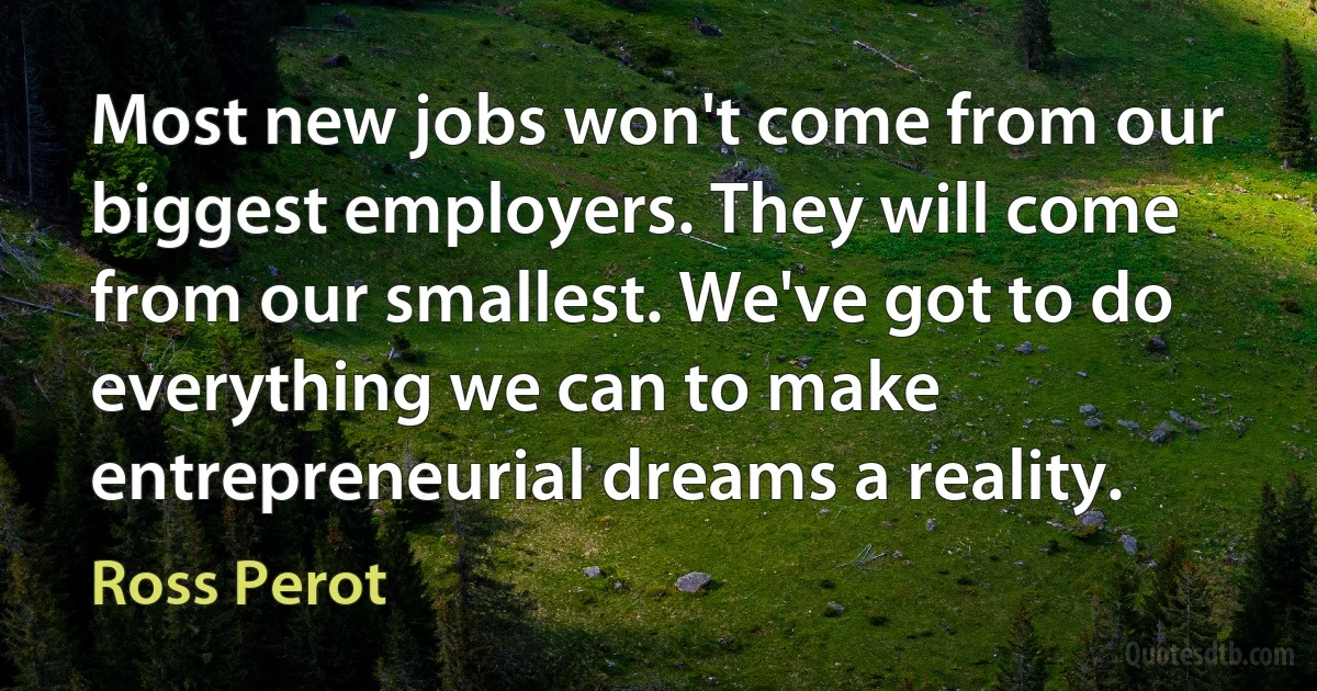 Most new jobs won't come from our biggest employers. They will come from our smallest. We've got to do everything we can to make entrepreneurial dreams a reality. (Ross Perot)