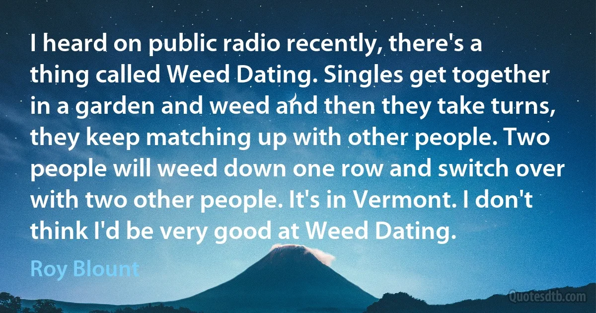 I heard on public radio recently, there's a thing called Weed Dating. Singles get together in a garden and weed and then they take turns, they keep matching up with other people. Two people will weed down one row and switch over with two other people. It's in Vermont. I don't think I'd be very good at Weed Dating. (Roy Blount)