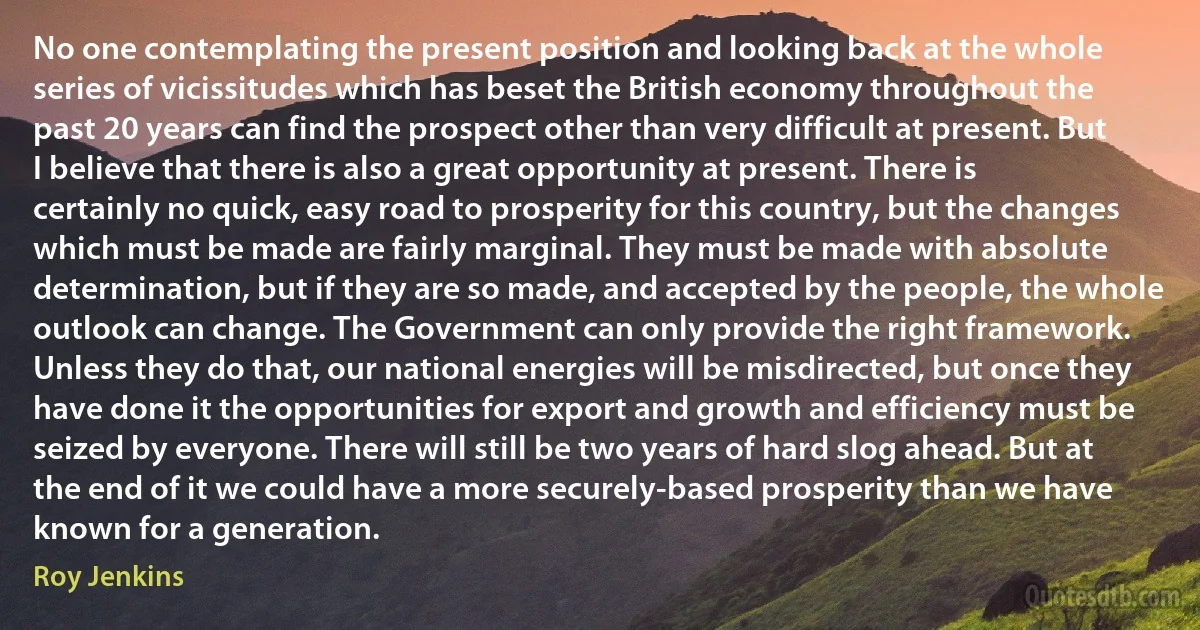 No one contemplating the present position and looking back at the whole series of vicissitudes which has beset the British economy throughout the past 20 years can find the prospect other than very difficult at present. But I believe that there is also a great opportunity at present. There is certainly no quick, easy road to prosperity for this country, but the changes which must be made are fairly marginal. They must be made with absolute determination, but if they are so made, and accepted by the people, the whole outlook can change. The Government can only provide the right framework. Unless they do that, our national energies will be misdirected, but once they have done it the opportunities for export and growth and efficiency must be seized by everyone. There will still be two years of hard slog ahead. But at the end of it we could have a more securely-based prosperity than we have known for a generation. (Roy Jenkins)