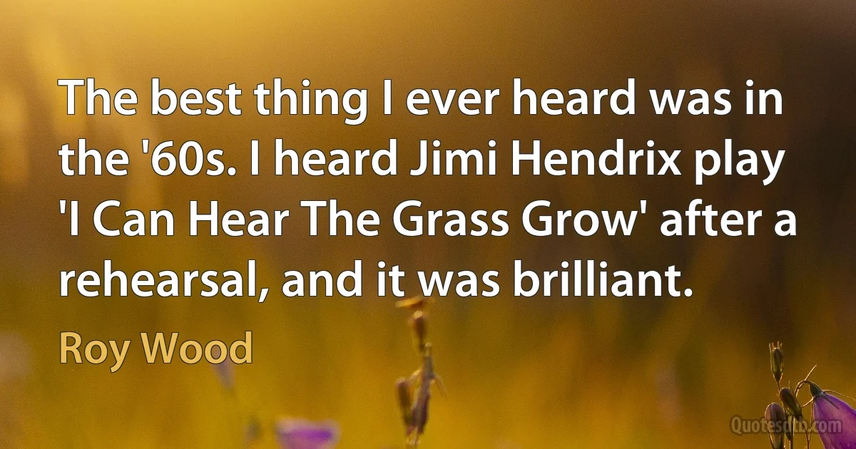 The best thing I ever heard was in the '60s. I heard Jimi Hendrix play 'I Can Hear The Grass Grow' after a rehearsal, and it was brilliant. (Roy Wood)