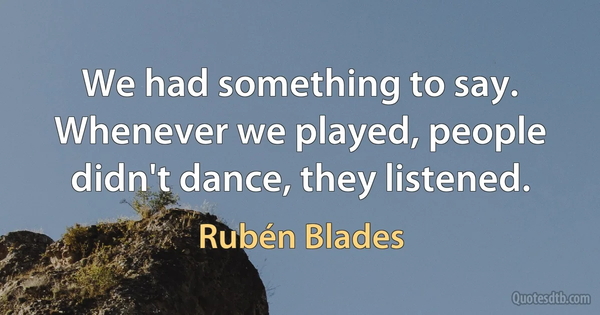 We had something to say. Whenever we played, people didn't dance, they listened. (Rubén Blades)