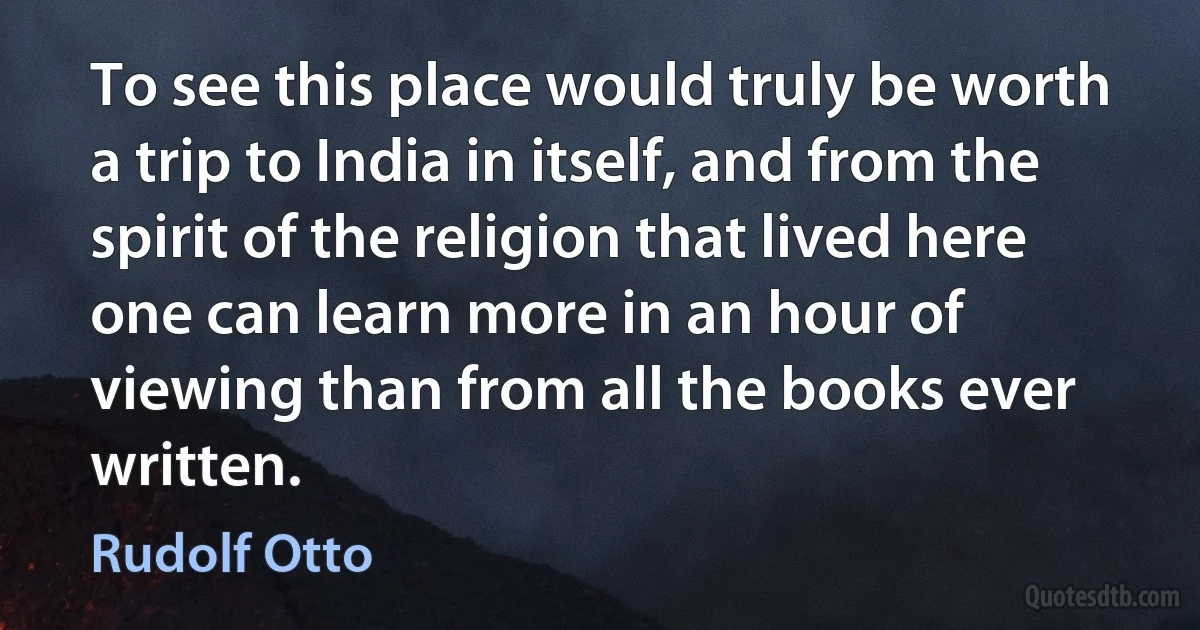 To see this place would truly be worth a trip to India in itself, and from the spirit of the religion that lived here one can learn more in an hour of viewing than from all the books ever written. (Rudolf Otto)