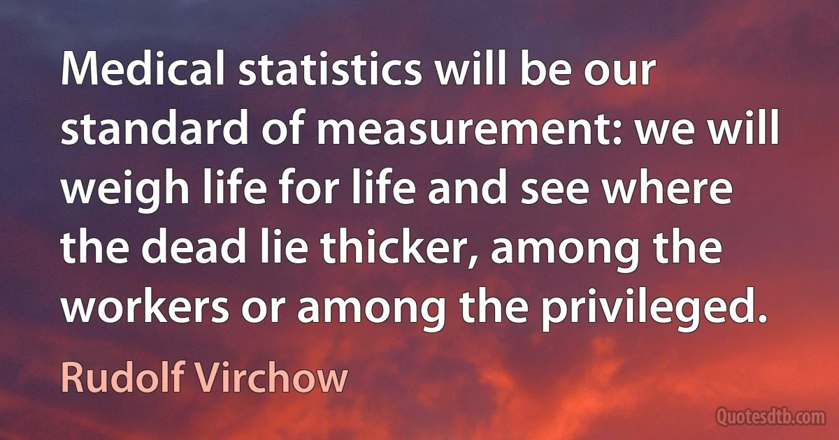 Medical statistics will be our standard of measurement: we will weigh life for life and see where the dead lie thicker, among the workers or among the privileged. (Rudolf Virchow)