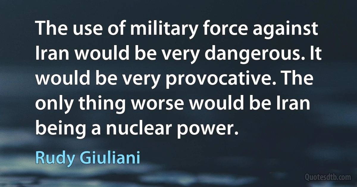 The use of military force against Iran would be very dangerous. It would be very provocative. The only thing worse would be Iran being a nuclear power. (Rudy Giuliani)