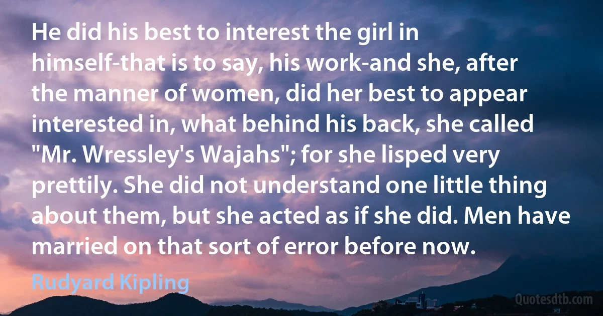 He did his best to interest the girl in himself-that is to say, his work-and she, after the manner of women, did her best to appear interested in, what behind his back, she called "Mr. Wressley's Wajahs"; for she lisped very prettily. She did not understand one little thing about them, but she acted as if she did. Men have married on that sort of error before now. (Rudyard Kipling)