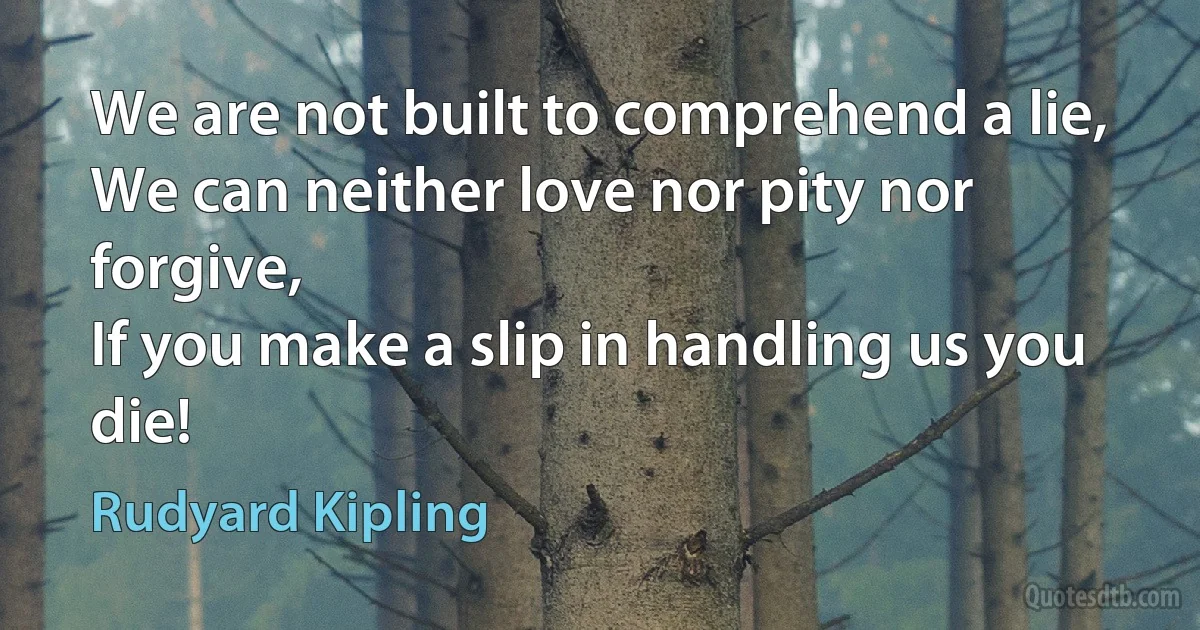 We are not built to comprehend a lie,
We can neither love nor pity nor forgive,
If you make a slip in handling us you die! (Rudyard Kipling)