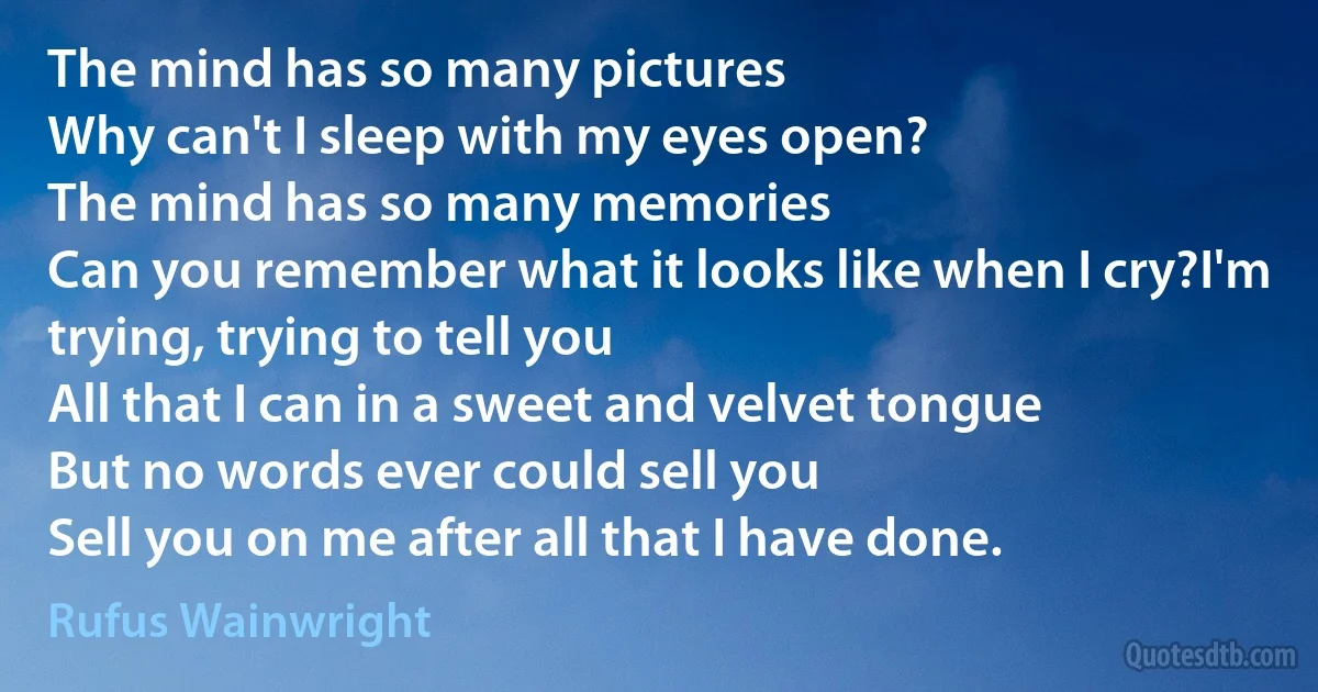 The mind has so many pictures
Why can't I sleep with my eyes open?
The mind has so many memories
Can you remember what it looks like when I cry?I'm trying, trying to tell you
All that I can in a sweet and velvet tongue
But no words ever could sell you
Sell you on me after all that I have done. (Rufus Wainwright)