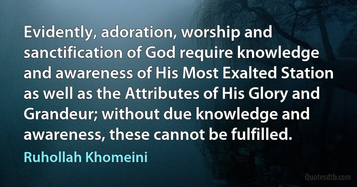 Evidently, adoration, worship and sanctification of God require knowledge and awareness of His Most Exalted Station as well as the Attributes of His Glory and Grandeur; without due knowledge and awareness, these cannot be fulfilled. (Ruhollah Khomeini)