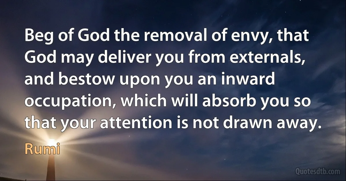 Beg of God the removal of envy, that God may deliver you from externals, and bestow upon you an inward occupation, which will absorb you so that your attention is not drawn away. (Rumi)