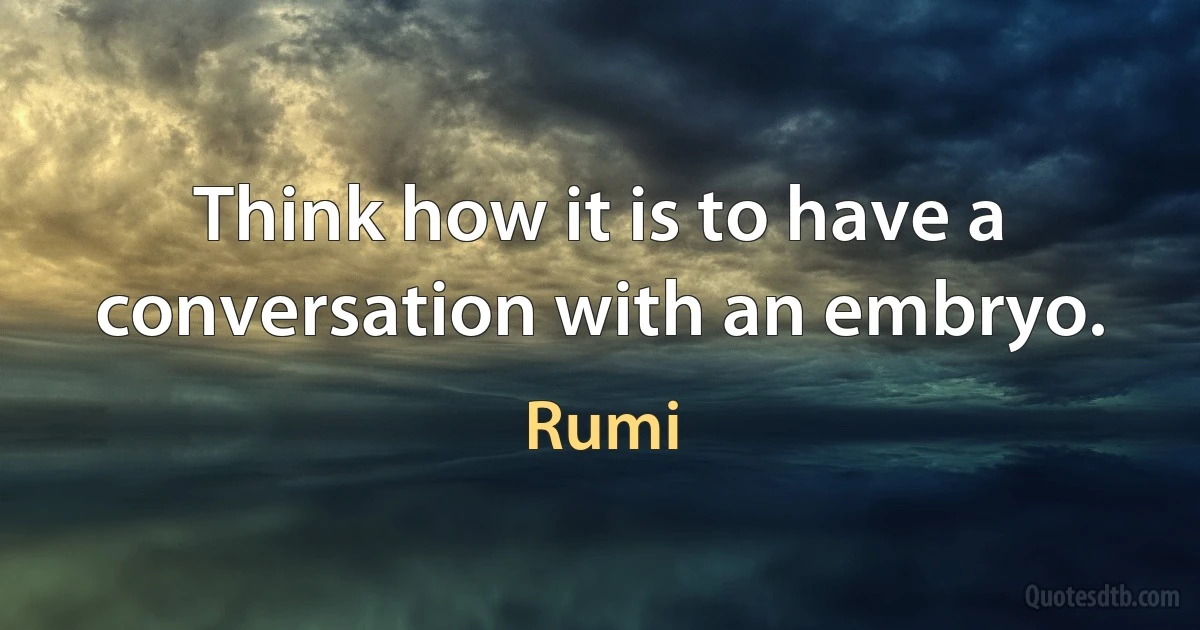 Think how it is to have a conversation with an embryo. (Rumi)