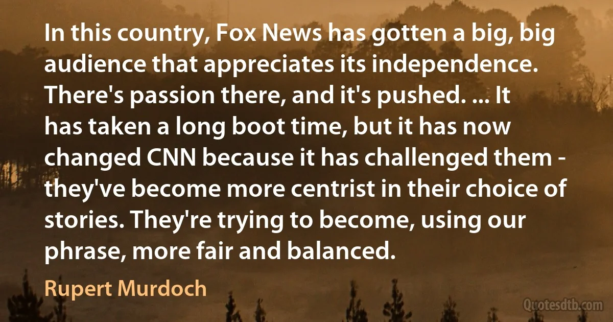 In this country, Fox News has gotten a big, big audience that appreciates its independence. There's passion there, and it's pushed. ... It has taken a long boot time, but it has now changed CNN because it has challenged them - they've become more centrist in their choice of stories. They're trying to become, using our phrase, more fair and balanced. (Rupert Murdoch)