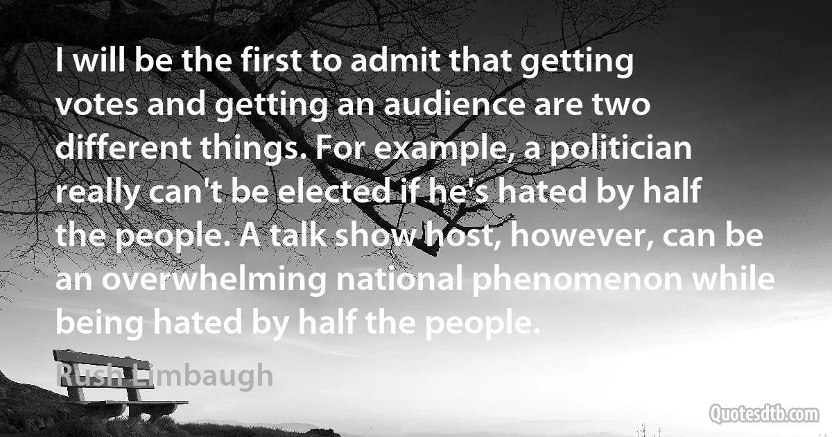 I will be the first to admit that getting votes and getting an audience are two different things. For example, a politician really can't be elected if he's hated by half the people. A talk show host, however, can be an overwhelming national phenomenon while being hated by half the people. (Rush Limbaugh)