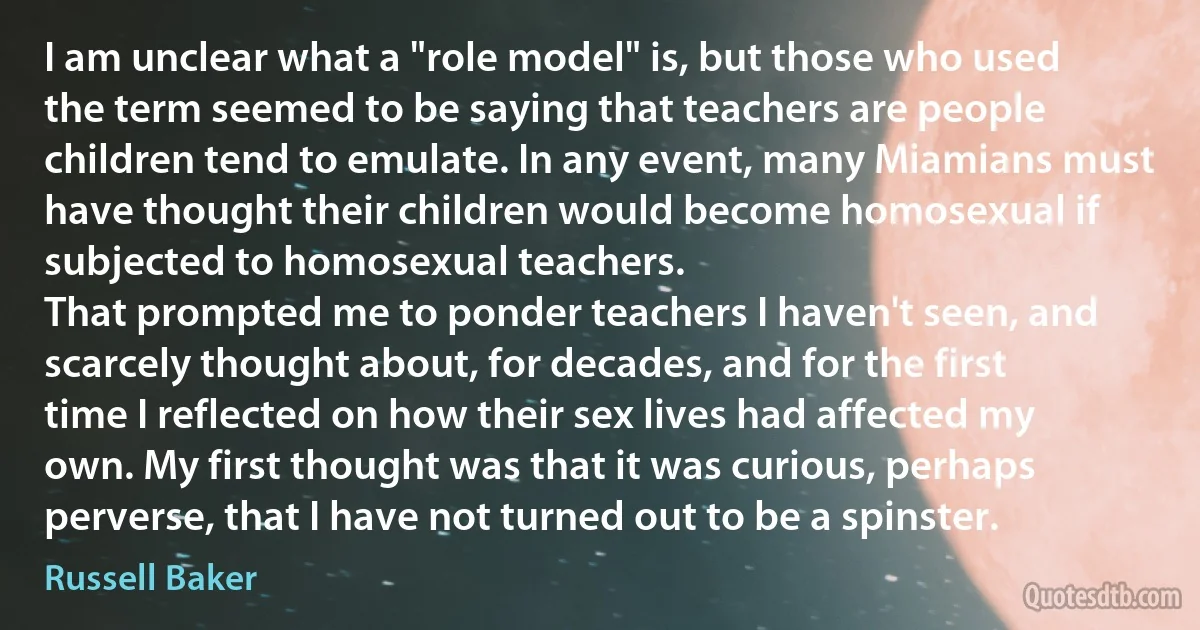 I am unclear what a "role model" is, but those who used the term seemed to be saying that teachers are people children tend to emulate. In any event, many Miamians must have thought their children would become homosexual if subjected to homosexual teachers.
That prompted me to ponder teachers I haven't seen, and scarcely thought about, for decades, and for the first time I reflected on how their sex lives had affected my own. My first thought was that it was curious, perhaps perverse, that I have not turned out to be a spinster. (Russell Baker)