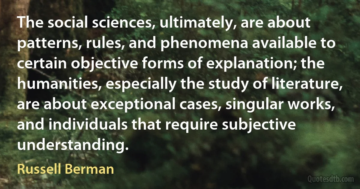 The social sciences, ultimately, are about patterns, rules, and phenomena available to certain objective forms of explanation; the humanities, especially the study of literature, are about exceptional cases, singular works, and individuals that require subjective understanding. (Russell Berman)