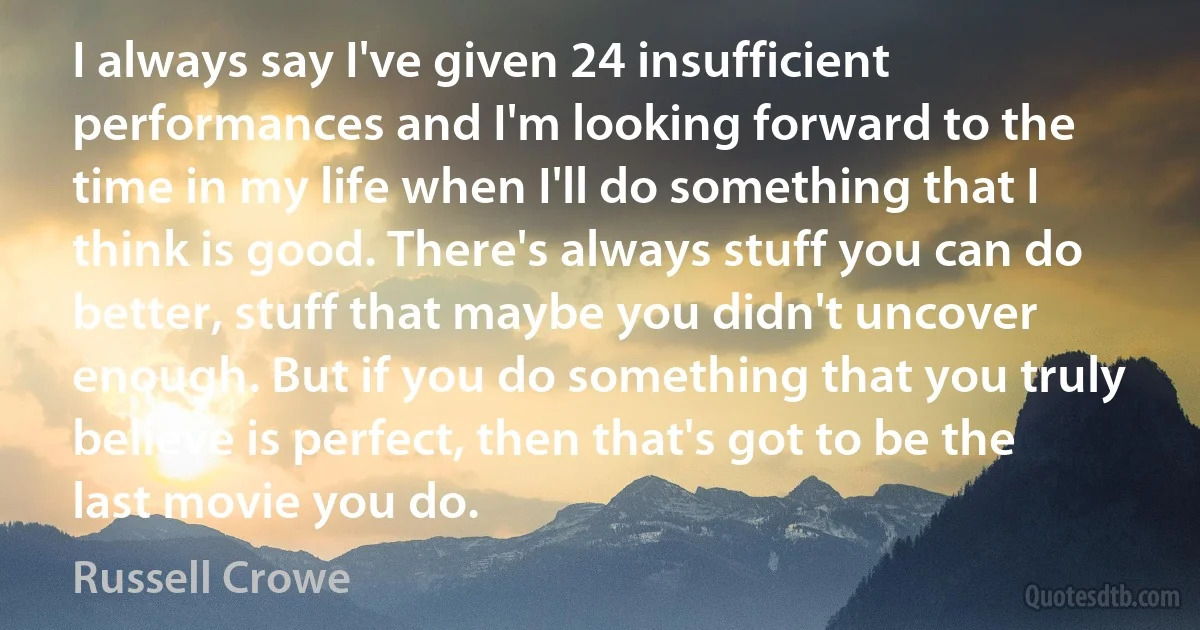 I always say I've given 24 insufficient performances and I'm looking forward to the time in my life when I'll do something that I think is good. There's always stuff you can do better, stuff that maybe you didn't uncover enough. But if you do something that you truly believe is perfect, then that's got to be the last movie you do. (Russell Crowe)