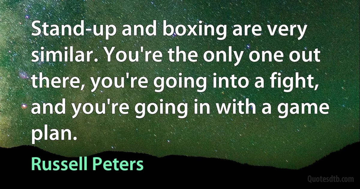 Stand-up and boxing are very similar. You're the only one out there, you're going into a fight, and you're going in with a game plan. (Russell Peters)