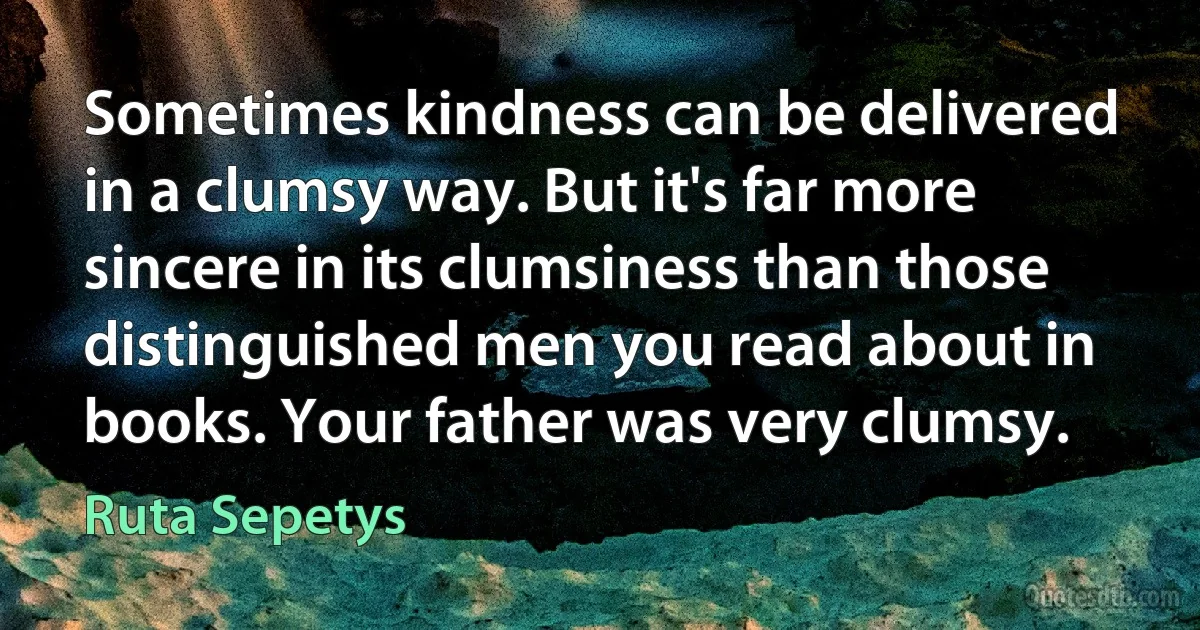 Sometimes kindness can be delivered in a clumsy way. But it's far more sincere in its clumsiness than those distinguished men you read about in books. Your father was very clumsy. (Ruta Sepetys)