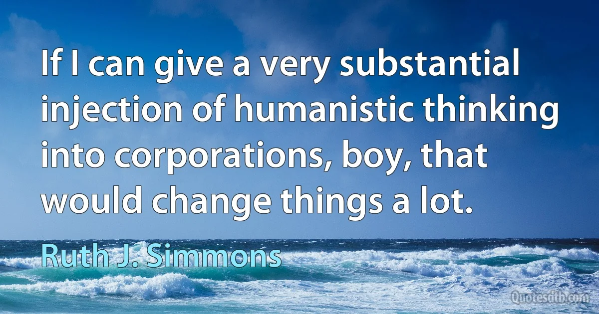 If I can give a very substantial injection of humanistic thinking into corporations, boy, that would change things a lot. (Ruth J. Simmons)