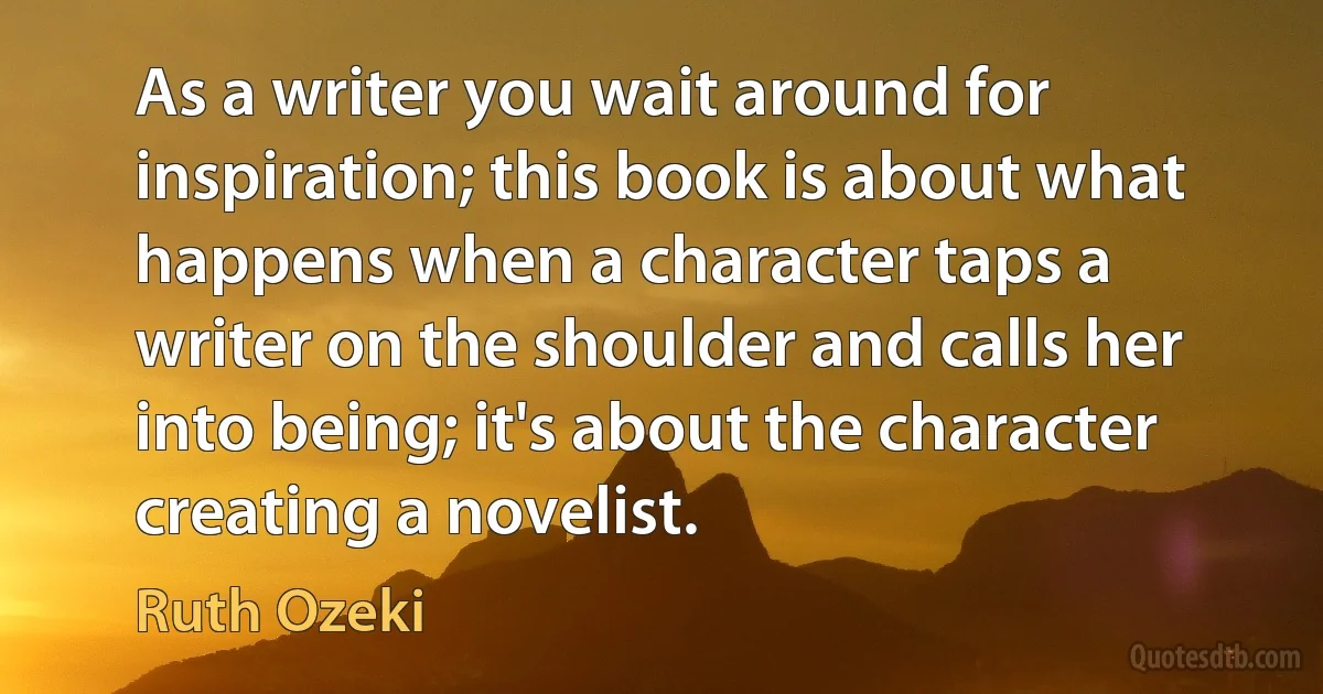 As a writer you wait around for inspiration; this book is about what happens when a character taps a writer on the shoulder and calls her into being; it's about the character creating a novelist. (Ruth Ozeki)