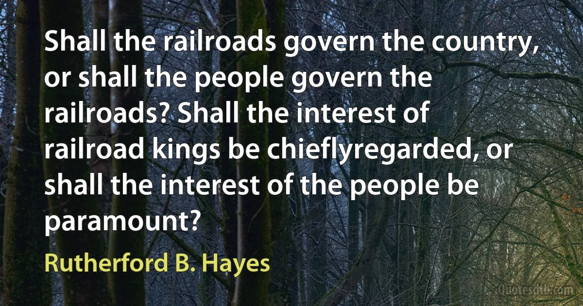 Shall the railroads govern the country, or shall the people govern the railroads? Shall the interest of railroad kings be chieflyregarded, or shall the interest of the people be paramount? (Rutherford B. Hayes)