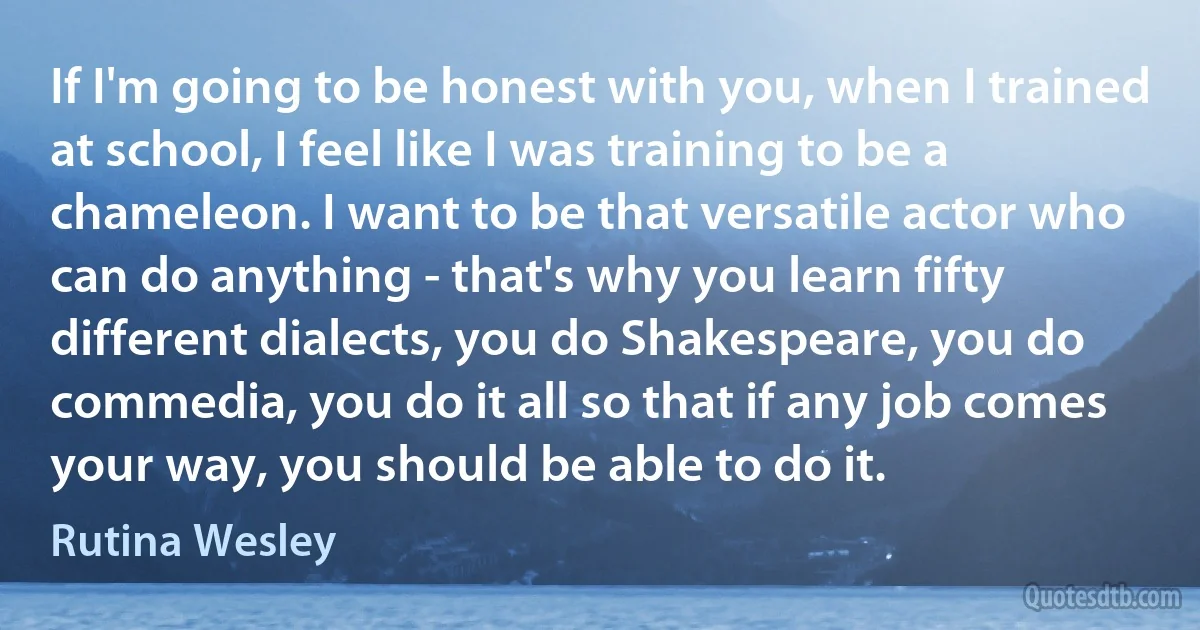 If I'm going to be honest with you, when I trained at school, I feel like I was training to be a chameleon. I want to be that versatile actor who can do anything - that's why you learn fifty different dialects, you do Shakespeare, you do commedia, you do it all so that if any job comes your way, you should be able to do it. (Rutina Wesley)