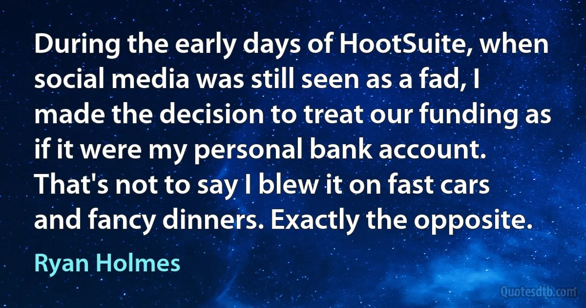 During the early days of HootSuite, when social media was still seen as a fad, I made the decision to treat our funding as if it were my personal bank account. That's not to say I blew it on fast cars and fancy dinners. Exactly the opposite. (Ryan Holmes)