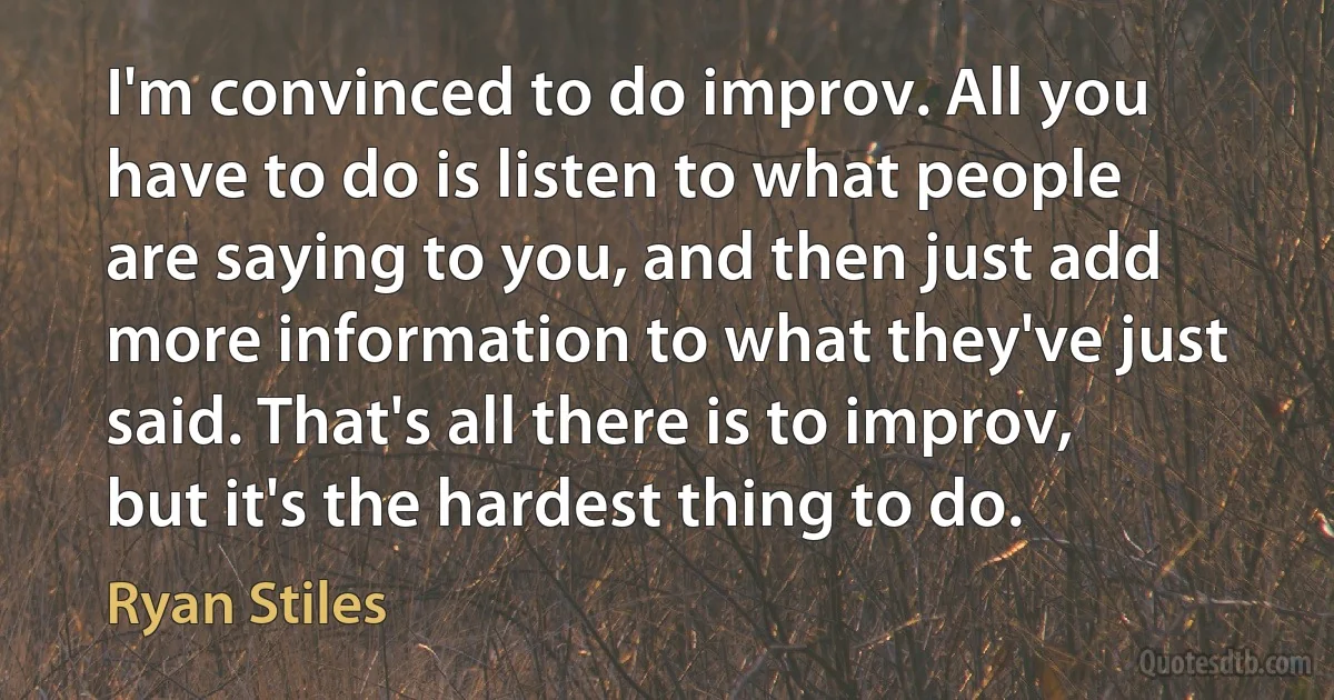 I'm convinced to do improv. All you have to do is listen to what people are saying to you, and then just add more information to what they've just said. That's all there is to improv, but it's the hardest thing to do. (Ryan Stiles)