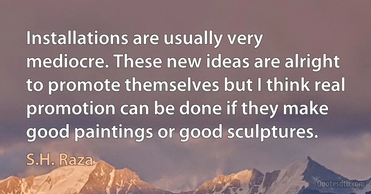 Installations are usually very mediocre. These new ideas are alright to promote themselves but I think real promotion can be done if they make good paintings or good sculptures. (S.H. Raza)