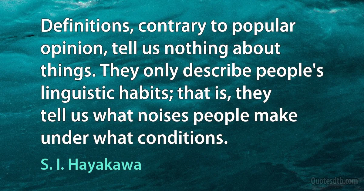 Definitions, contrary to popular opinion, tell us nothing about things. They only describe people's linguistic habits; that is, they tell us what noises people make under what conditions. (S. I. Hayakawa)