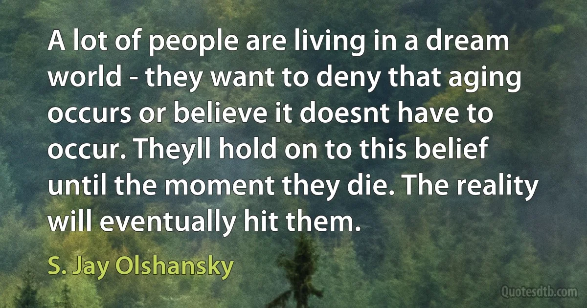 A lot of people are living in a dream world - they want to deny that aging occurs or believe it doesnt have to occur. Theyll hold on to this belief until the moment they die. The reality will eventually hit them. (S. Jay Olshansky)