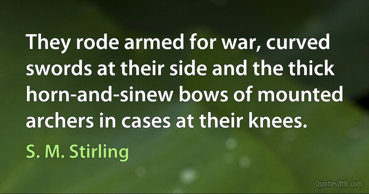 They rode armed for war, curved swords at their side and the thick horn-and-sinew bows of mounted archers in cases at their knees. (S. M. Stirling)