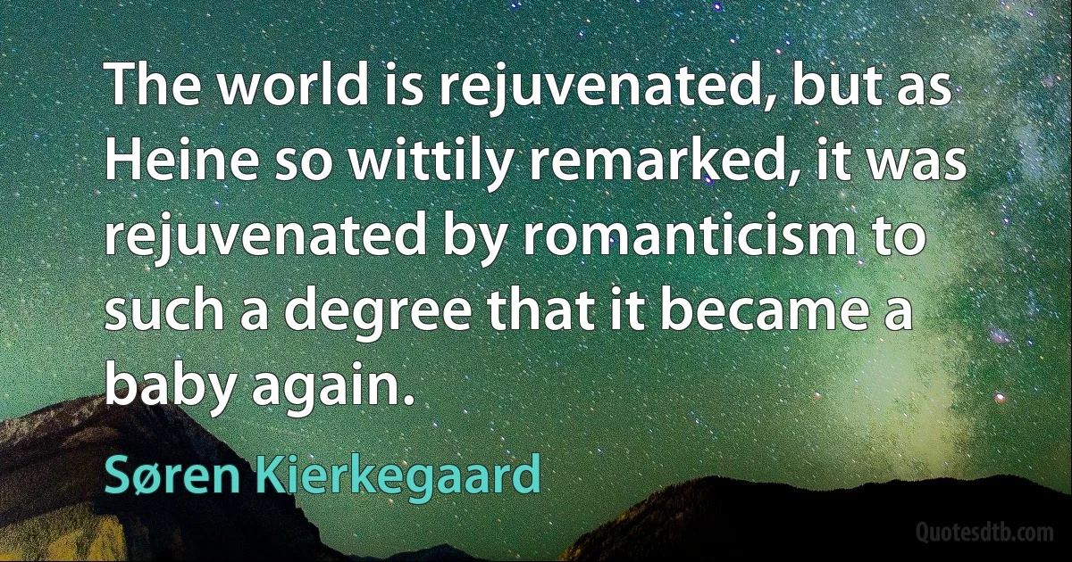 The world is rejuvenated, but as Heine so wittily remarked, it was rejuvenated by romanticism to such a degree that it became a baby again. (Søren Kierkegaard)