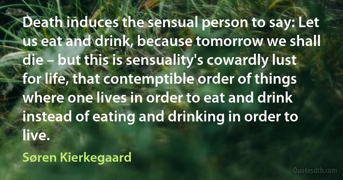 Death induces the sensual person to say: Let us eat and drink, because tomorrow we shall die – but this is sensuality's cowardly lust for life, that contemptible order of things where one lives in order to eat and drink instead of eating and drinking in order to live. (Søren Kierkegaard)