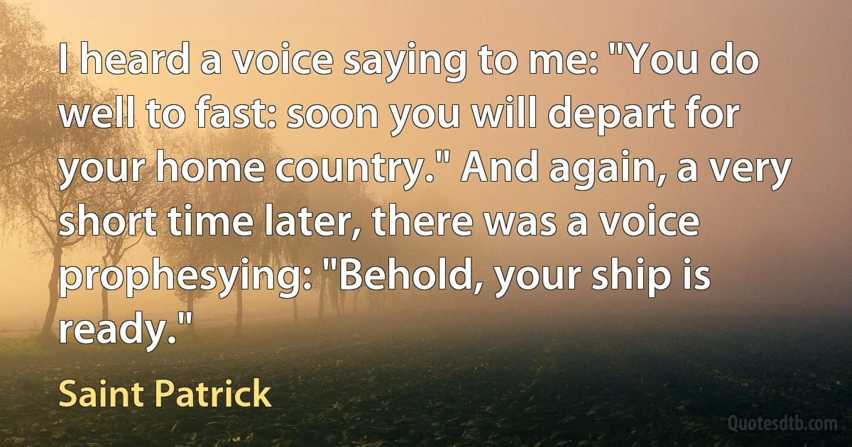 I heard a voice saying to me: "You do well to fast: soon you will depart for your home country." And again, a very short time later, there was a voice prophesying: "Behold, your ship is ready." (Saint Patrick)