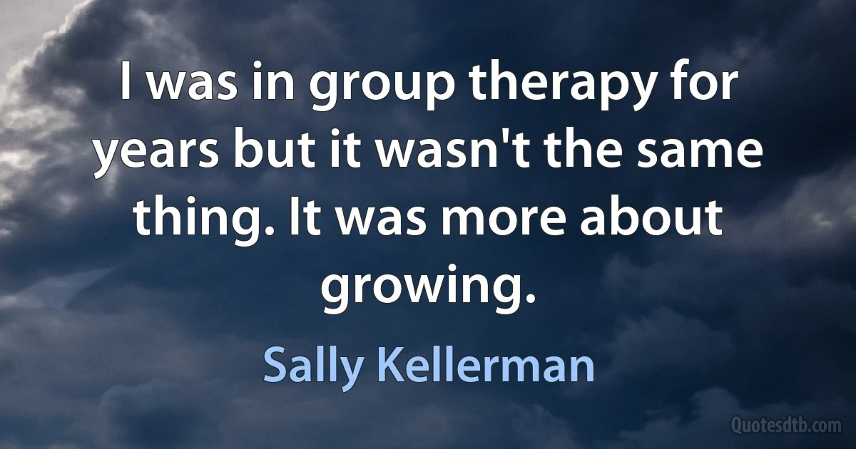 I was in group therapy for years but it wasn't the same thing. It was more about growing. (Sally Kellerman)