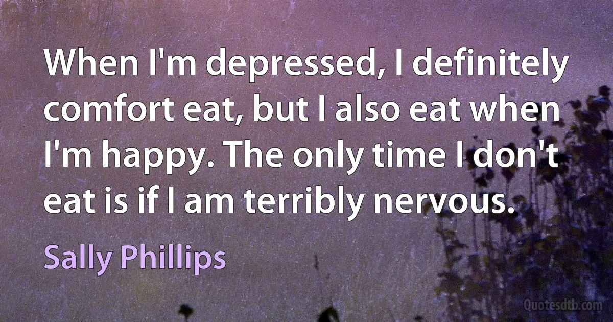 When I'm depressed, I definitely comfort eat, but I also eat when I'm happy. The only time I don't eat is if I am terribly nervous. (Sally Phillips)