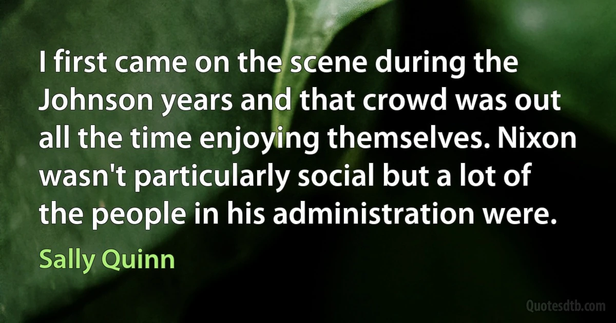 I first came on the scene during the Johnson years and that crowd was out all the time enjoying themselves. Nixon wasn't particularly social but a lot of the people in his administration were. (Sally Quinn)