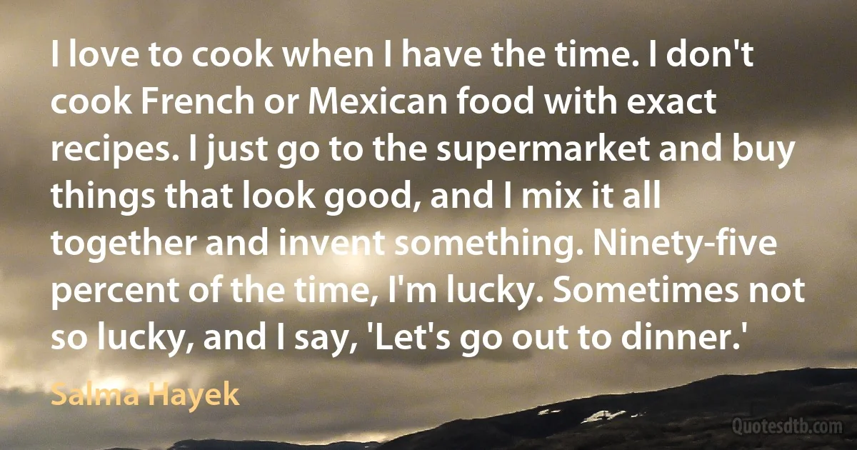 I love to cook when I have the time. I don't cook French or Mexican food with exact recipes. I just go to the supermarket and buy things that look good, and I mix it all together and invent something. Ninety-five percent of the time, I'm lucky. Sometimes not so lucky, and I say, 'Let's go out to dinner.' (Salma Hayek)