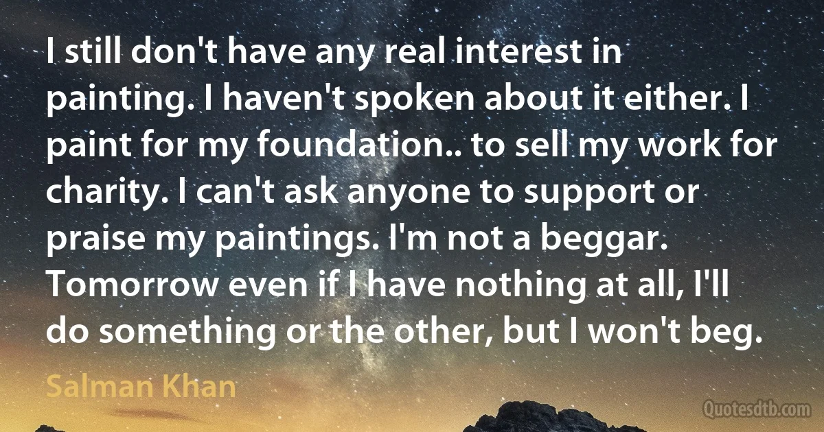 I still don't have any real interest in painting. I haven't spoken about it either. I paint for my foundation.. to sell my work for charity. I can't ask anyone to support or praise my paintings. I'm not a beggar. Tomorrow even if I have nothing at all, I'll do something or the other, but I won't beg. (Salman Khan)