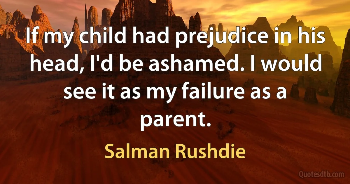 If my child had prejudice in his head, I'd be ashamed. I would see it as my failure as a parent. (Salman Rushdie)