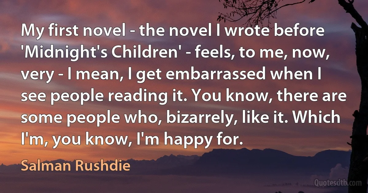 My first novel - the novel I wrote before 'Midnight's Children' - feels, to me, now, very - I mean, I get embarrassed when I see people reading it. You know, there are some people who, bizarrely, like it. Which I'm, you know, I'm happy for. (Salman Rushdie)