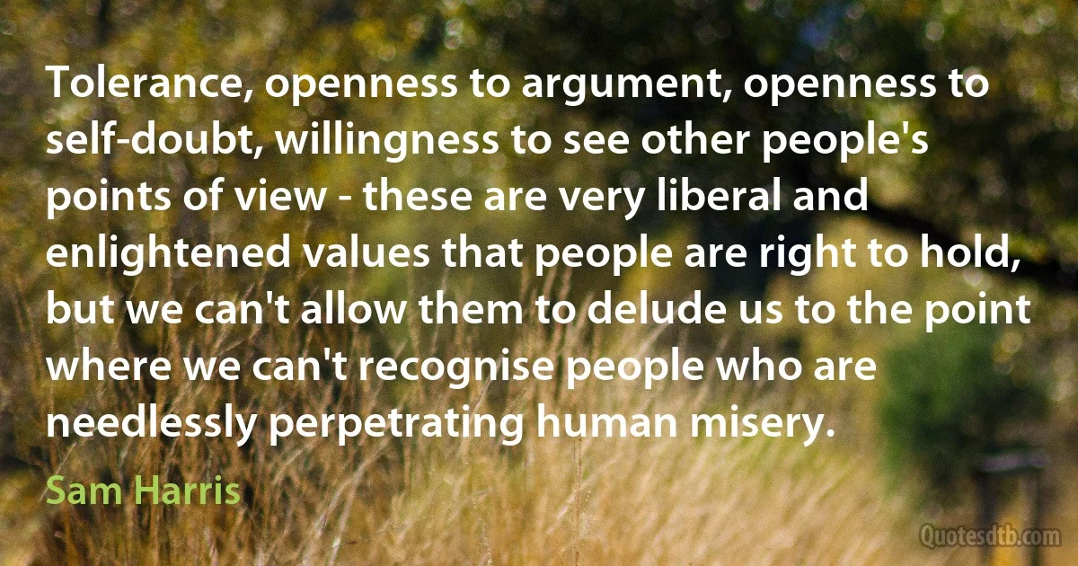 Tolerance, openness to argument, openness to self-doubt, willingness to see other people's points of view - these are very liberal and enlightened values that people are right to hold, but we can't allow them to delude us to the point where we can't recognise people who are needlessly perpetrating human misery. (Sam Harris)