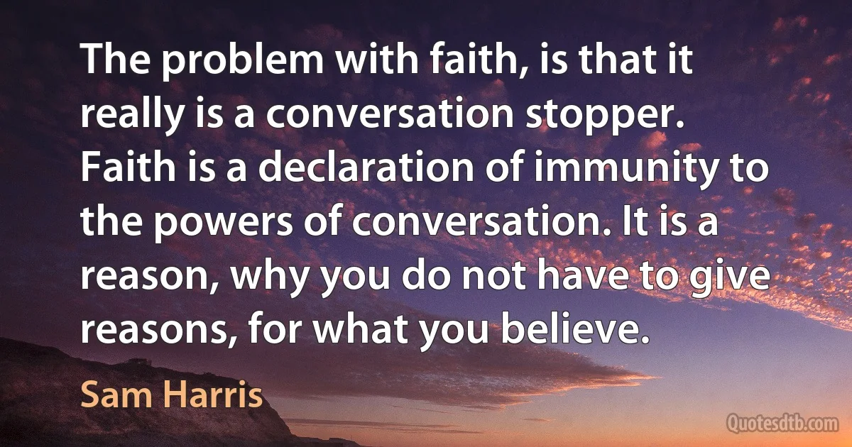 The problem with faith, is that it really is a conversation stopper. Faith is a declaration of immunity to the powers of conversation. It is a reason, why you do not have to give reasons, for what you believe. (Sam Harris)