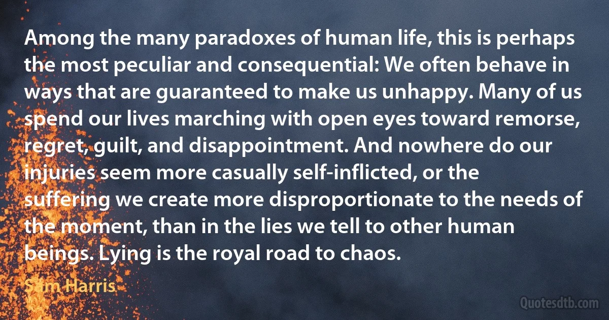 Among the many paradoxes of human life, this is perhaps the most peculiar and consequential: We often behave in ways that are guaranteed to make us unhappy. Many of us spend our lives marching with open eyes toward remorse, regret, guilt, and disappointment. And nowhere do our injuries seem more casually self-inflicted, or the suffering we create more disproportionate to the needs of the moment, than in the lies we tell to other human beings. Lying is the royal road to chaos. (Sam Harris)