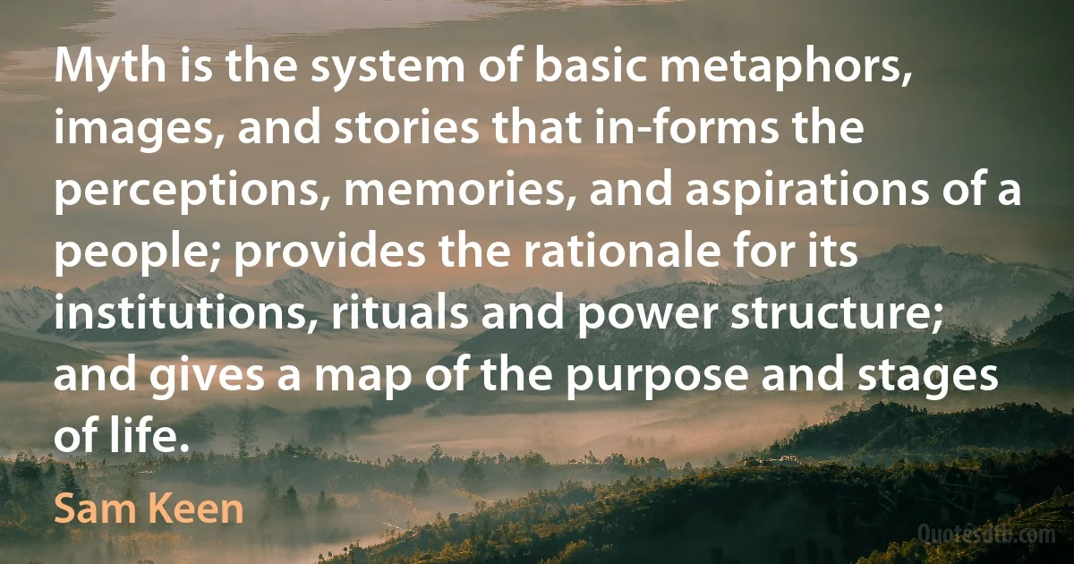 Myth is the system of basic metaphors, images, and stories that in-forms the perceptions, memories, and aspirations of a people; provides the rationale for its institutions, rituals and power structure; and gives a map of the purpose and stages of life. (Sam Keen)