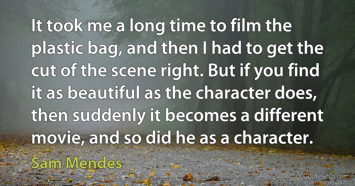 It took me a long time to film the plastic bag, and then I had to get the cut of the scene right. But if you find it as beautiful as the character does, then suddenly it becomes a different movie, and so did he as a character. (Sam Mendes)