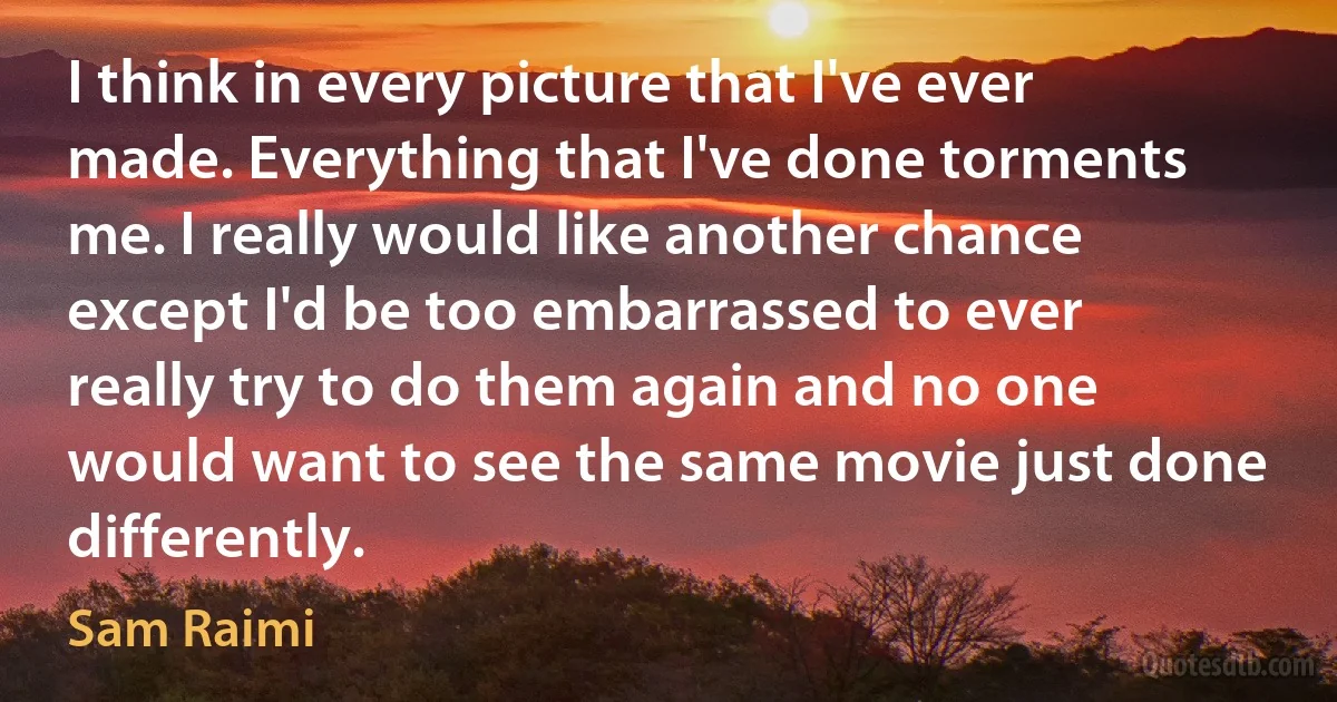 I think in every picture that I've ever made. Everything that I've done torments me. I really would like another chance except I'd be too embarrassed to ever really try to do them again and no one would want to see the same movie just done differently. (Sam Raimi)