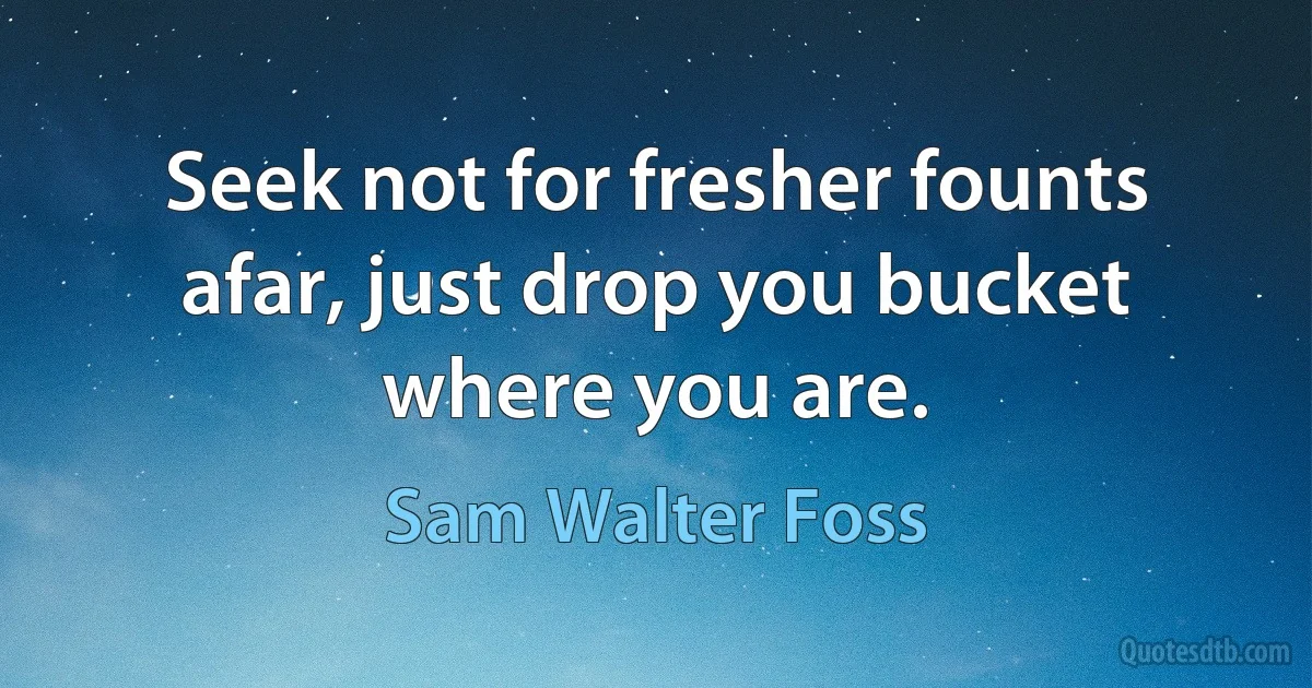 Seek not for fresher founts afar, just drop you bucket where you are. (Sam Walter Foss)