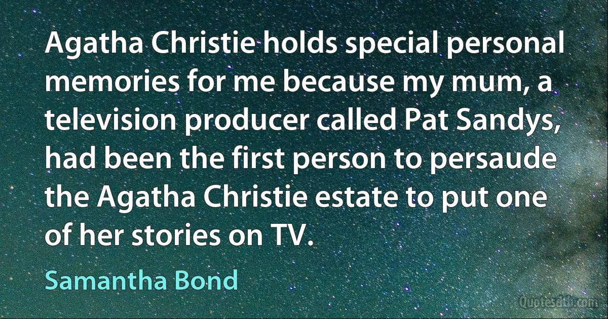 Agatha Christie holds special personal memories for me because my mum, a television producer called Pat Sandys, had been the first person to persaude the Agatha Christie estate to put one of her stories on TV. (Samantha Bond)