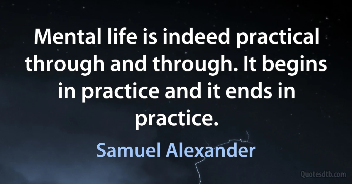 Mental life is indeed practical through and through. It begins in practice and it ends in practice. (Samuel Alexander)